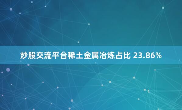 炒股交流平台稀土金属冶炼占比 23.86%