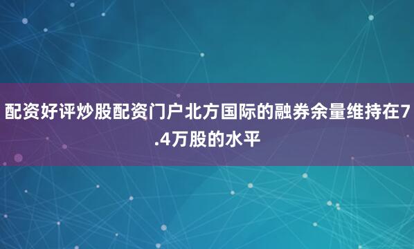 配资好评炒股配资门户北方国际的融券余量维持在7.4万股的水平