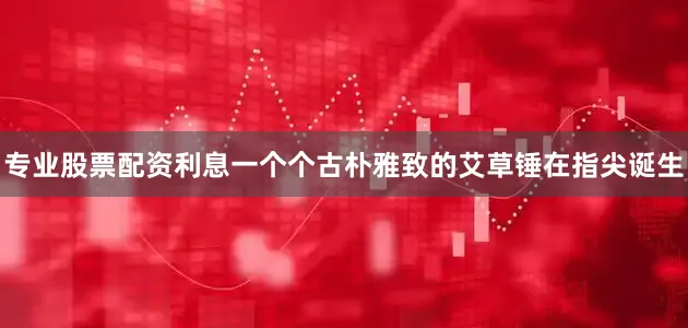 专业股票配资利息一个个古朴雅致的艾草锤在指尖诞生