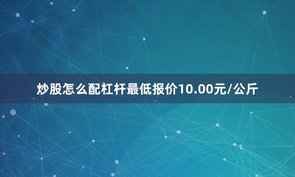炒股怎么配杠杆最低报价10.00元/公斤