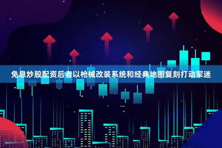 免息炒股配资后者以枪械改装系统和经典地图复刻打动军迷