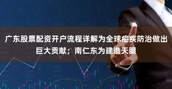 广东股票配资开户流程详解为全球疟疾防治做出巨大贡献；南仁东为建造天眼