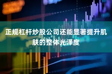 正规杠杆炒股公司还能显著提升肌肤的整体光泽度