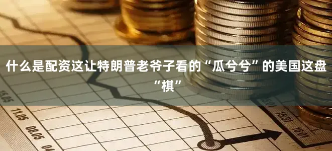 什么是配资这让特朗普老爷子看的“瓜兮兮”的美国这盘“棋”