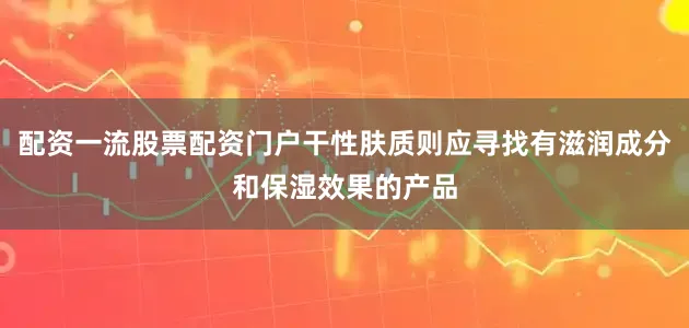 配资一流股票配资门户干性肤质则应寻找有滋润成分和保湿效果的产品